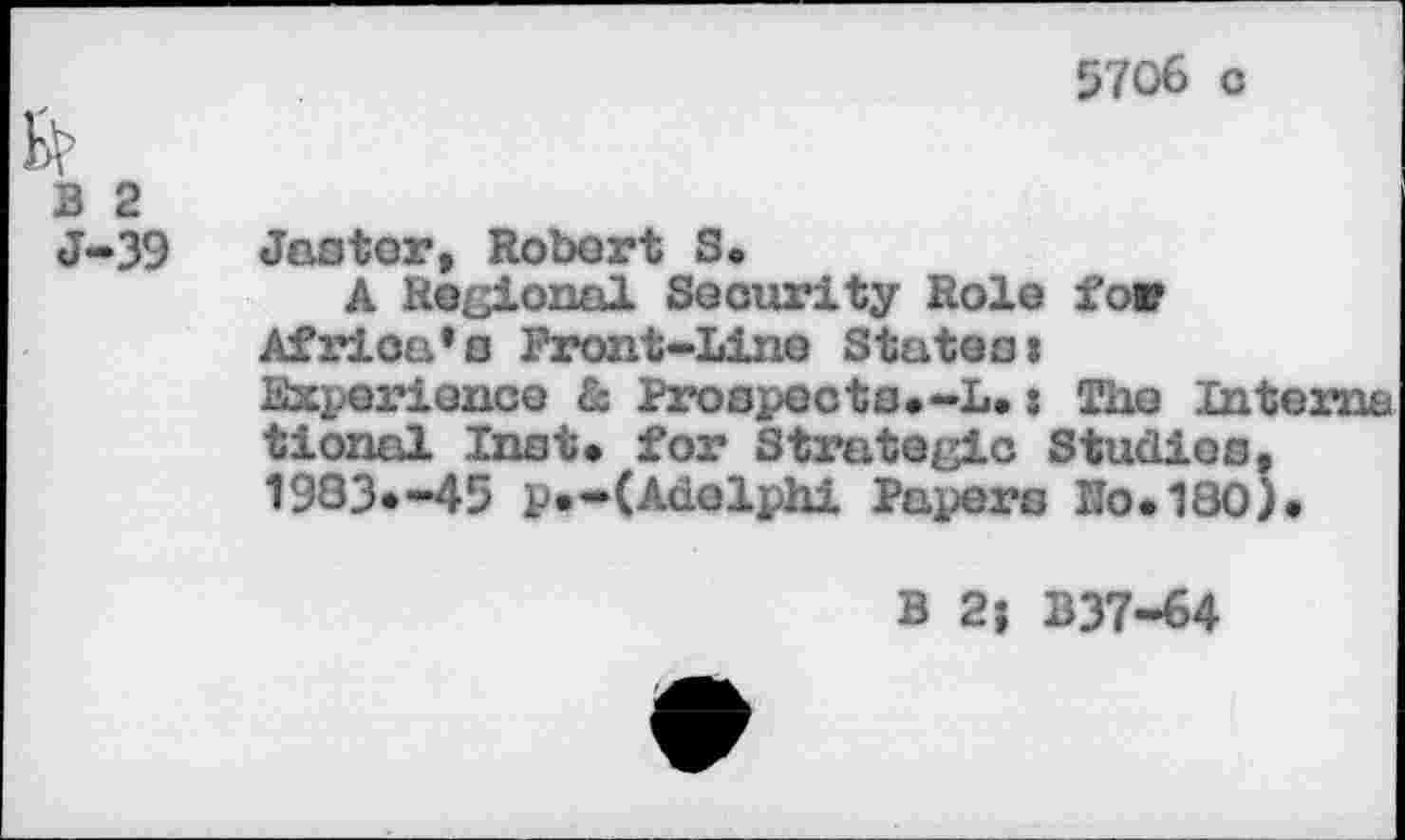 ﻿5706 с
В 2 J-39
Jaotor, Robert S.
A Regional Security Role for Africa’s Front-Line Statea»
Experience & Proopecta.-L. s The Interna
tionol Inst* for Strategic Studios. 1933*-45 p.-(Adolphi Papera Ио.180)
В 21 B37-64